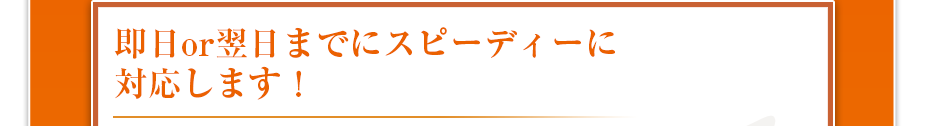 即日or翌日までにスピーディーに対応します!
