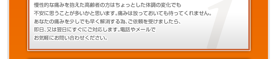 慢性的な痛みを抱えた高齢者の方はちょっとした体調の変化でも不安に思うことが多いかと思います。痛みは放っておいても待ってくれません。あなたの痛みを少しでも早く解消する為、ご依頼を受けましたら、即日、又は翌日にすぐにご対応します。電話やメールでお気軽にお問い合わせください。