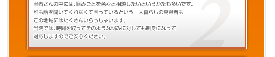患者さんの中には、悩みごとを色々と相談したいというかたも多いです。誰も話を聞いてくれなくて困っているという一人暮らしの高齢者もこの地域にはたくさんいらっしゃいます。当院では、時間を取ってそのような悩みに対しても親身になって対応しますのでご安心ください。