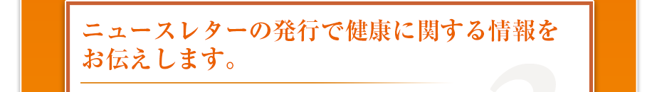 ニュースレターの発行で健康に関する情報をお伝えします。