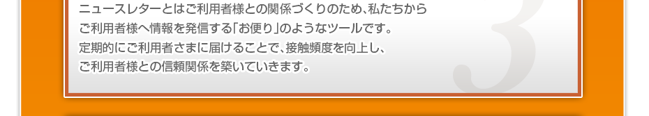 ニュースレターとはご利用者様との関係づくりのため、私たちからご利用者様へ情報を発信する「お便り」のようなツールです。定期的にご利用者さまに届けることで、接触頻度を向上し、ご利用者様との信頼関係を築いていきます。