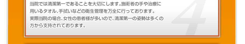 当院では清潔第一であることを大切にします。施術者の手や治療に用いるタオル、手拭いなどの衛生管理を万全に行っております。実際当院の場合、女性の患者様が多いので、清潔第一の姿勢は多くの方から支持されております。