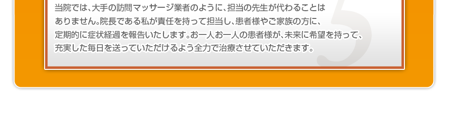 当院では、大手の訪問マッサージ業者のように、担当の先生が代わることはありません。院長である私が責任を持って担当し、患者様やご家族の方に、定期的に症状経過を報告いたします。お一人お一人の患者様が、未来に希望を持って、充実した毎日を送っていただけるよう全力で治療させていただきます。