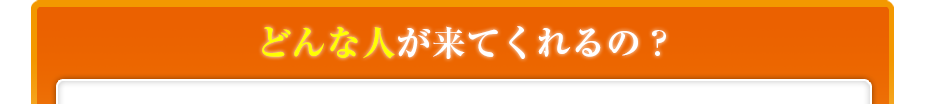 どんな人が来てくれるの??