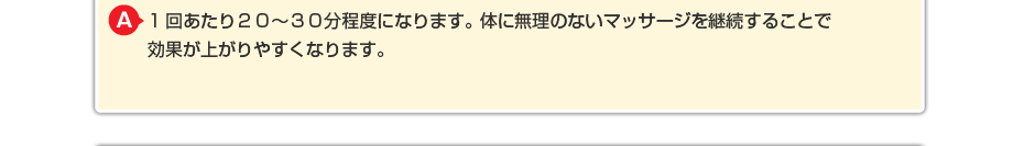 1回あたり20~30分程度になります。体に無理のないマッサージを継続することで効果が上がりやすくなります。