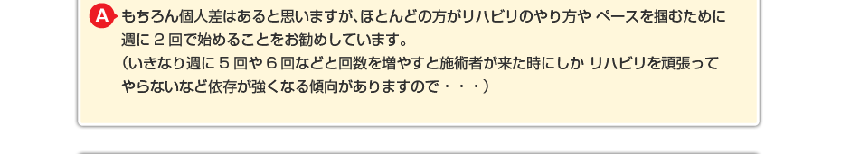 もちろん個人差はあると思いますが、ほとんどの方がリハビリのやり方や ペースを掴むために週に2回で始めることをお勧めしています。 (いきなり週に5回や6回などと回数を増やすと施術者が来た時にしか リハビリを頑張ってやらないなど依存が強くなる傾向がありますので・・・)