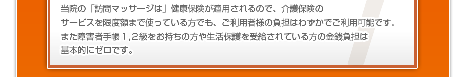 当院の「訪問マッサージは」健康保険が適用されるので、介護保険のサービスを限度額まで使っている方でも、ご利用者様の負担はわずかでご利用可能です。また障害者手帳1,2級をお持ちの方や生活保護を受給されている方の金銭負担は基本的にゼロです。